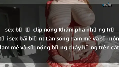 sex bị lộ clip nóng Khám phá những trải nghiệm độc đáo tại sex bãi biển: Làn sóng đam mê và sự nóng bỏng cháy bỏng trên cát trắng