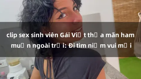clip sex sinh viên Gái Việt thỏa mãn ham muốn ngoài trời: Đi tìm niềm vui mới