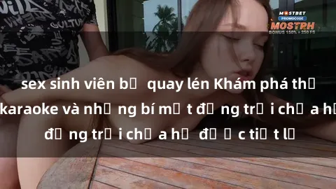 sex sinh viên bị quay lén Khám phá thế giới sex quán karaoke và những bí mật động trời chưa hề được tiết lộ