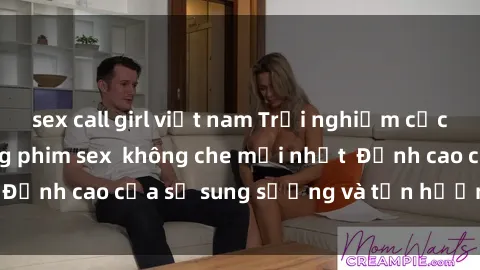 sex call girl việt nam Trải nghiệm cực kỳ nóng bỏng trong phim sex  không che mới nhất  Đỉnh cao của sự sung sướng và tận hưởng chân thật