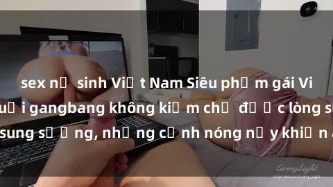 sex nữ sinh Việt Nam Siêu phẩm gái Việt tham gia trong buổi gangbang không kiềm chế được lòng sung sướng, những cảnh nóng nảy khiến ai cũng phải mãn nhãn