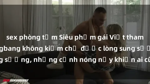 sex phòng tắm Siêu phẩm gái Việt tham gia trong buổi gangbang không kiềm chế được lòng sung sướng, những cảnh nóng nảy khiến ai cũng phải mãn nhãn