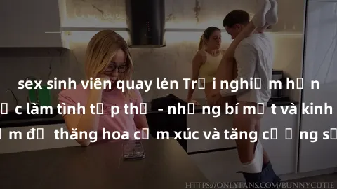 sex sinh viên quay lén Trải nghiệm hứng khởi cùng với việc làm tình tập thể - những bí mật và kinh nghiệm để thăng hoa cảm xúc và tăng cường sự gắn kết trong mối quan hệ