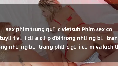 sex phim trung quốc vietsub Phim sex cosplay: Trải nghiệm tuyệt vời của cặp đôi trong những bộ trang phục gợi cảm và kích thích