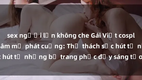 sex người lớn không che Gái Việt cosplay sexy khiến fan hâm mộ phát cuồng: Thử thách sức hút từ những bộ trang phục đầy sáng tạo và quyến rũ!