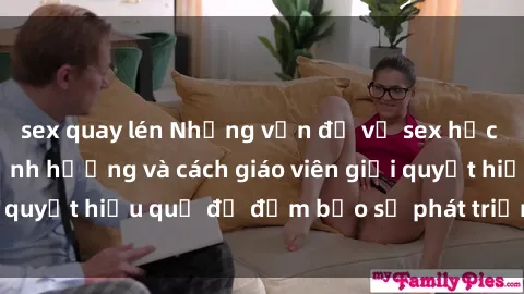 sex quay lén Những vấn đề về sex học sinh: Các yếu tố ảnh hưởng và cách giáo viên giải quyết hiệu quả để đảm bảo sự phát triển toàn diện.