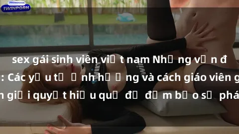sex gái sinh viên việt nam Những vấn đề về sex học sinh: Các yếu tố ảnh hưởng và cách giáo viên giải quyết hiệu quả để đảm bảo sự phát triển toàn diện.