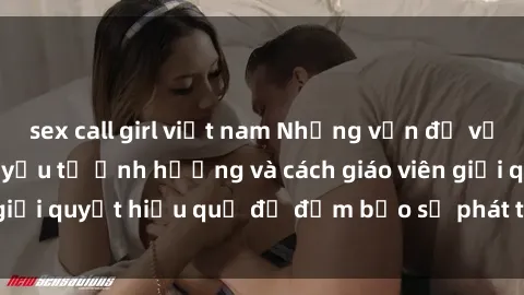 sex call girl việt nam Những vấn đề về sex học sinh: Các yếu tố ảnh hưởng và cách giáo viên giải quyết hiệu quả để đảm bảo sự phát triển toàn diện.