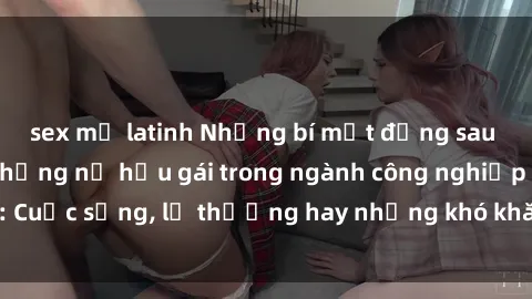 sex mỹ latinh Những bí mật đằng sau cuộc sống của những nữ hầu gái trong ngành công nghiệp sex: Cuộc sống, lẽ thường hay những khó khăn mà họ phải đối mặt.