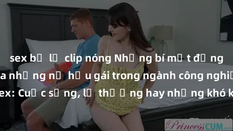 sex bị lộ clip nóng Những bí mật đằng sau cuộc sống của những nữ hầu gái trong ngành công nghiệp sex: Cuộc sống, lẽ thường hay những khó khăn mà họ phải đối mặt.