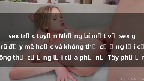 sex trực tuyến Những bí mật về sex gái Tây: Sự quyến rũ đầy mê hoặc và không thể cưỡng lại của phụ nữ Tây phương