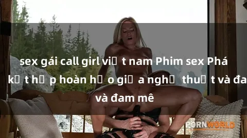 sex gái call girl việt nam Phim sex Pháp - Sự kết hợp hoàn hảo giữa nghệ thuật và đam mê