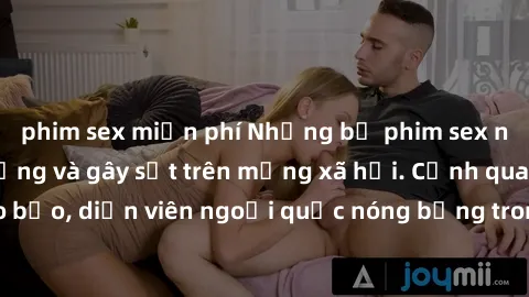 phim sex miễn phí Những bộ phim sex ngoại quốc nổi tiếng và gây sốt trên mạng xã hội. Cảnh quay táo bạo, diễn viên ngoại quốc nóng bỏng trong các tác phẩm đỉnh cao.
