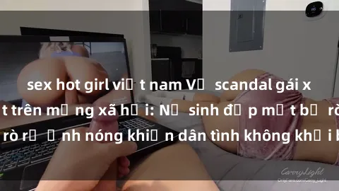 sex hot girl việt nam Vụ scandal gái xinh lộ hàng gây sốt trên mạng xã hội: Nữ sinh đẹp mắt bị rò rỉ ảnh nóng khiến dân tình không khỏi bất ngờ và phẫn nộ!