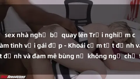 sex nhà nghỉ bị quay lén Trải nghiệm cực kỳ thú vị khi làm tình với gái đẹp - Khoái cảm tột đỉnh và đam mê bùng nổ không ngờ chỉ trong một đêm!