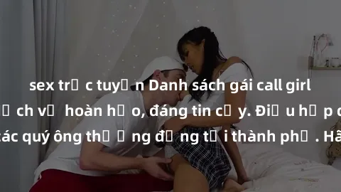 sex trực tuyến Danh sách gái call girl vip chất lượng, dịch vụ hoàn hảo, đáng tin cậy. Điều hấp dẫn cho các quý ông thượng đẳng tại thành phố. Hãy nhấc máy và đặt lịch ngay!