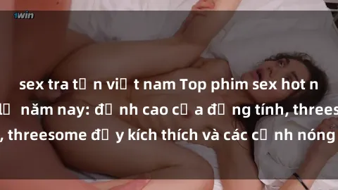 sex tra tấn việt nam Top phim sex hot nhất không thể bỏ lỡ năm nay: đỉnh cao của đồng tính, threesome đầy kích thích và các cảnh nóng đang gây sốt!