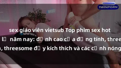 sex giáo viên vietsub Top phim sex hot nhất không thể bỏ lỡ năm nay: đỉnh cao của đồng tính, threesome đầy kích thích và các cảnh nóng đang gây sốt!
