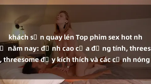 khách sạn quay lén Top phim sex hot nhất không thể bỏ lỡ năm nay: đỉnh cao của đồng tính, threesome đầy kích thích và các cảnh nóng đang gây sốt!