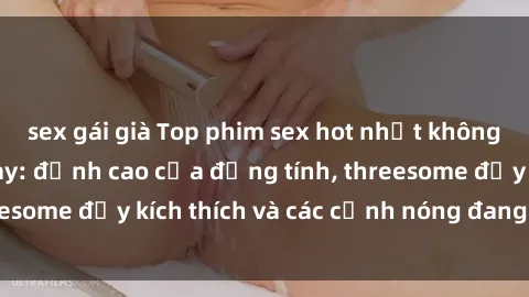 sex gái già Top phim sex hot nhất không thể bỏ lỡ năm nay: đỉnh cao của đồng tính, threesome đầy kích thích và các cảnh nóng đang gây sốt!