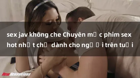 sex jav không che Chuyên mục phim sex hot nhất chỉ dành cho người trên tuổi