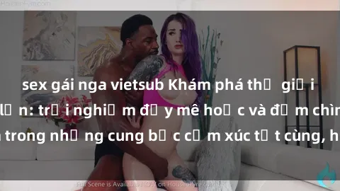 sex gái nga vietsub Khám phá thế giới mới với sex người lớn: trải nghiệm đầy mê hoặc và đắm chìm trong những cung bậc cảm xúc tột cùng, hứng khởi và cuốn hút.