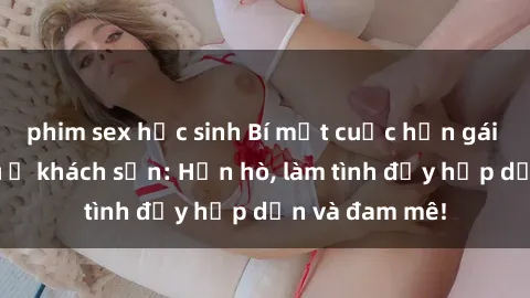 phim sex học sinh Bí mật cuộc hẹn gái Việt lần đầu ở khách sạn: Hẹn hò, làm tình đầy hấp dẫn và đam mê!