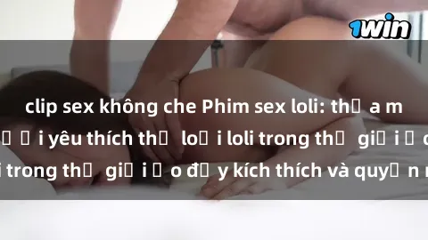 clip sex không che Phim sex loli: thỏa mãn đam mê của người yêu thích thể loại loli trong thế giới ảo đầy kích thích và quyến rũ.