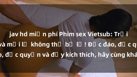 jav hd miễn phí Phim sex Vietsub: Trải nghiệm hấp dẫn và mới lạ không thể bỏ lỡ! Độc đáo, độc quyền và đầy kích thích, hãy cùng khám phá ngay!