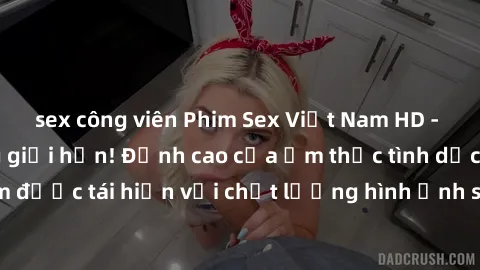 sex công viên Phim Sex Việt Nam HD - Xem ngay và không giới hạn! Đỉnh cao của ẩm thực tình dục Việt Nam được tái hiện với chất lượng hình ảnh sắc nét. Hãy thưởng thức ngay!