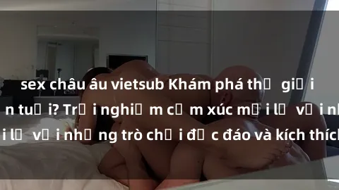 sex châu âu vietsub Khám phá thế giới sex trực tuyến: Hơn tuổi? Trải nghiệm cảm xúc mới lạ với những trò chơi độc đáo và kích thích người lớn
