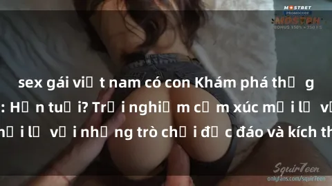 sex gái việt nam có con Khám phá thế giới sex trực tuyến: Hơn tuổi? Trải nghiệm cảm xúc mới lạ với những trò chơi độc đáo và kích thích người lớn