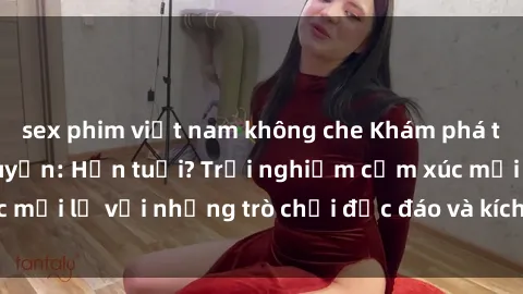 sex phim việt nam không che Khám phá thế giới sex trực tuyến: Hơn tuổi? Trải nghiệm cảm xúc mới lạ với những trò chơi độc đáo và kích thích người lớn