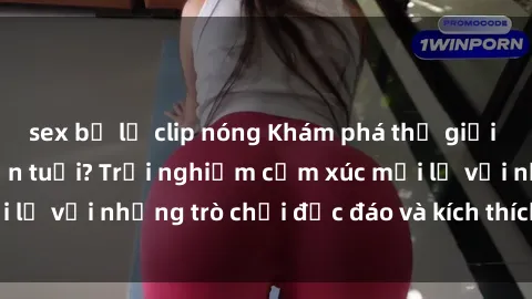 sex bị lộ clip nóng Khám phá thế giới sex trực tuyến: Hơn tuổi? Trải nghiệm cảm xúc mới lạ với những trò chơi độc đáo và kích thích người lớn