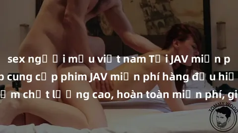 sex người mẫu việt nam Tải JAV miễn phí: Các trang web cung cấp phim JAV miễn phí hàng đầu hiện nay. Các tác phẩm chất lượng cao, hoàn toàn miễn phí, giúp bạn thỏa mãn niềm đam mê mà không tốn kém.