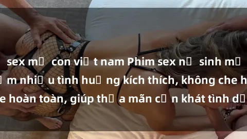 sex mẹ con việt nam Phim sex nữ sinh mới nhất: Trải nghiệm nhiều tình huống kích thích, không che hoàn toàn, giúp thỏa mãn cơn khát tình dục của các bạn trẻ