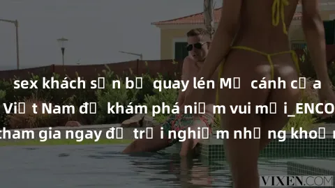 sex khách sạn bị quay lén Mở cánh cửa thế giới sex MILF Việt Nam để khám phá niềm vui mới_ENCODE_. Hãy tham gia ngay để trải nghiệm những khoảnh khắc đầy kích thích và đam mê.