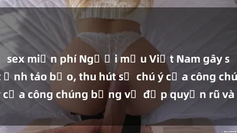 sex miễn phí Người mẫu Việt Nam gây sốt với loạt shoot ảnh táo bạo, thu hút sự chú ý của công chúng bằng vẻ đẹp quyến rũ và gợi cảm.