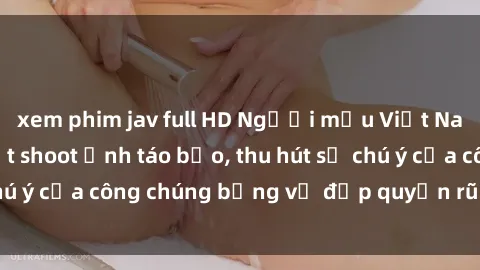 xem phim jav full HD Người mẫu Việt Nam gây sốt với loạt shoot ảnh táo bạo, thu hút sự chú ý của công chúng bằng vẻ đẹp quyến rũ và gợi cảm.