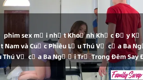 phim sex mới nhất Khoảnh Khắc Đầy Kịch Tính: Sex  Việt Nam và Cuộc Phiêu Lưu Thú Vị của Ba Người Trẻ Trong Đêm Say Đắm