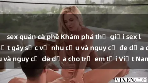 sex quán cà phê Khám phá thế giới sex loli Việt Nam: Sự thật gây sốc về nhu cầu và nguy cơ đe dọa cho trẻ em tại Việt Nam