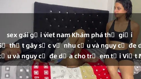 sex gái gọi viet nam Khám phá thế giới sex loli Việt Nam: Sự thật gây sốc về nhu cầu và nguy cơ đe dọa cho trẻ em tại Việt Nam