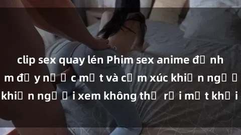 clip sex quay lén Phim sex anime đỉnh cao: Những tác phẩm đầy nước mắt và cảm xúc khiến người xem không thể rời mắt khỏi màn hình
