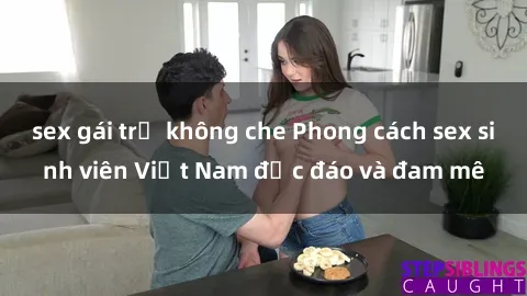 sex gái trẻ không che Phong cách sex sinh viên Việt Nam độc đáo và đam mê